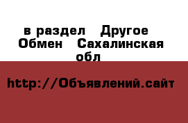  в раздел : Другое » Обмен . Сахалинская обл.